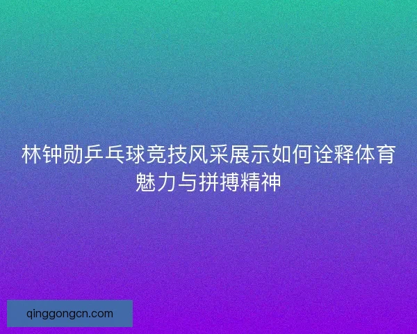林钟勋乒乓球竞技风采展示如何诠释体育魅力与拼搏精神