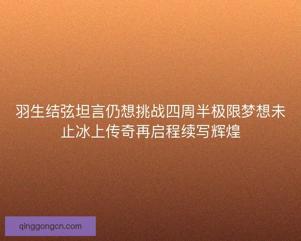 羽生结弦坦言仍想挑战四周半极限梦想未止冰上传奇再启程续写辉煌