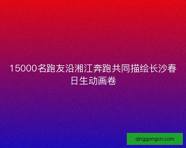 15000名跑友沿湘江奔跑共同描绘长沙春日生动画卷