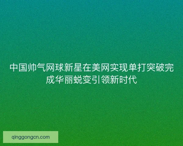 中国帅气网球新星在美网实现单打突破完成华丽蜕变引领新时代