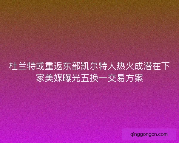 杜兰特或重返东部凯尔特人热火成潜在下家美媒曝光五换一交易方案