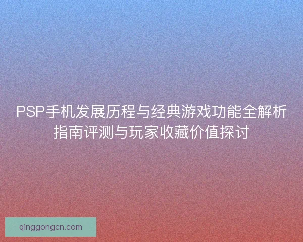 PSP手机发展历程与经典游戏功能全解析指南评测与玩家收藏价值探讨