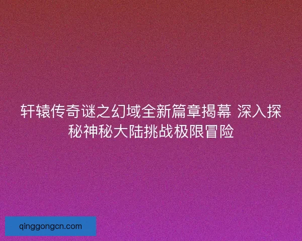 轩辕传奇谜之幻域全新篇章揭幕 深入探秘神秘大陆挑战极限冒险