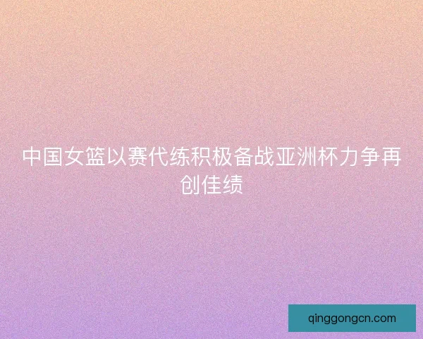 中国女篮以赛代练积极备战亚洲杯力争再创佳绩