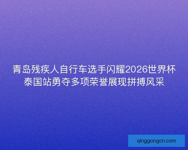 青岛残疾人自行车选手闪耀2026世界杯泰国站勇夺多项荣誉展现拼搏风采