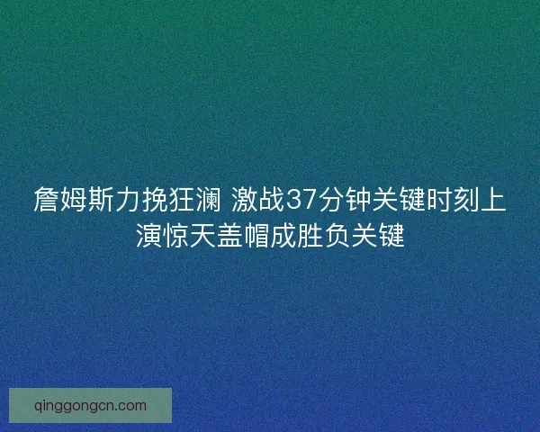 詹姆斯力挽狂澜 激战37分钟关键时刻上演惊天盖帽成胜负关键