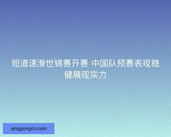 短道速滑世锦赛开赛 中国队预赛表现稳健展现实力