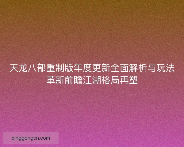 天龙八部重制版年度更新全面解析与玩法革新前瞻江湖格局再塑
