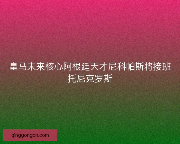皇马未来核心阿根廷天才尼科帕斯将接班托尼克罗斯
