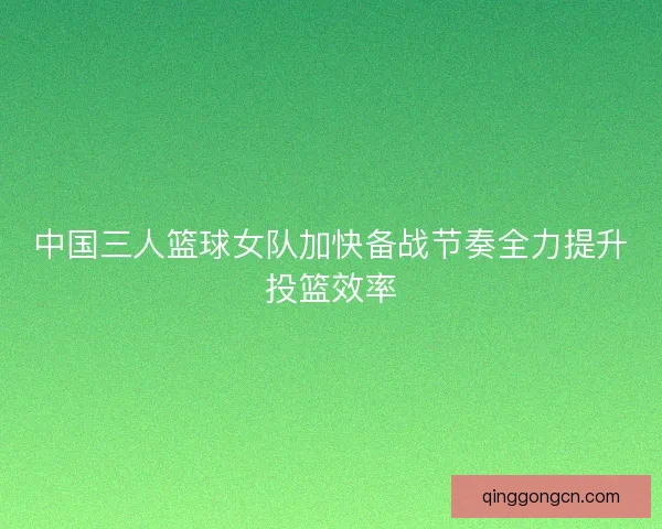 中国三人篮球女队加快备战节奏全力提升投篮效率